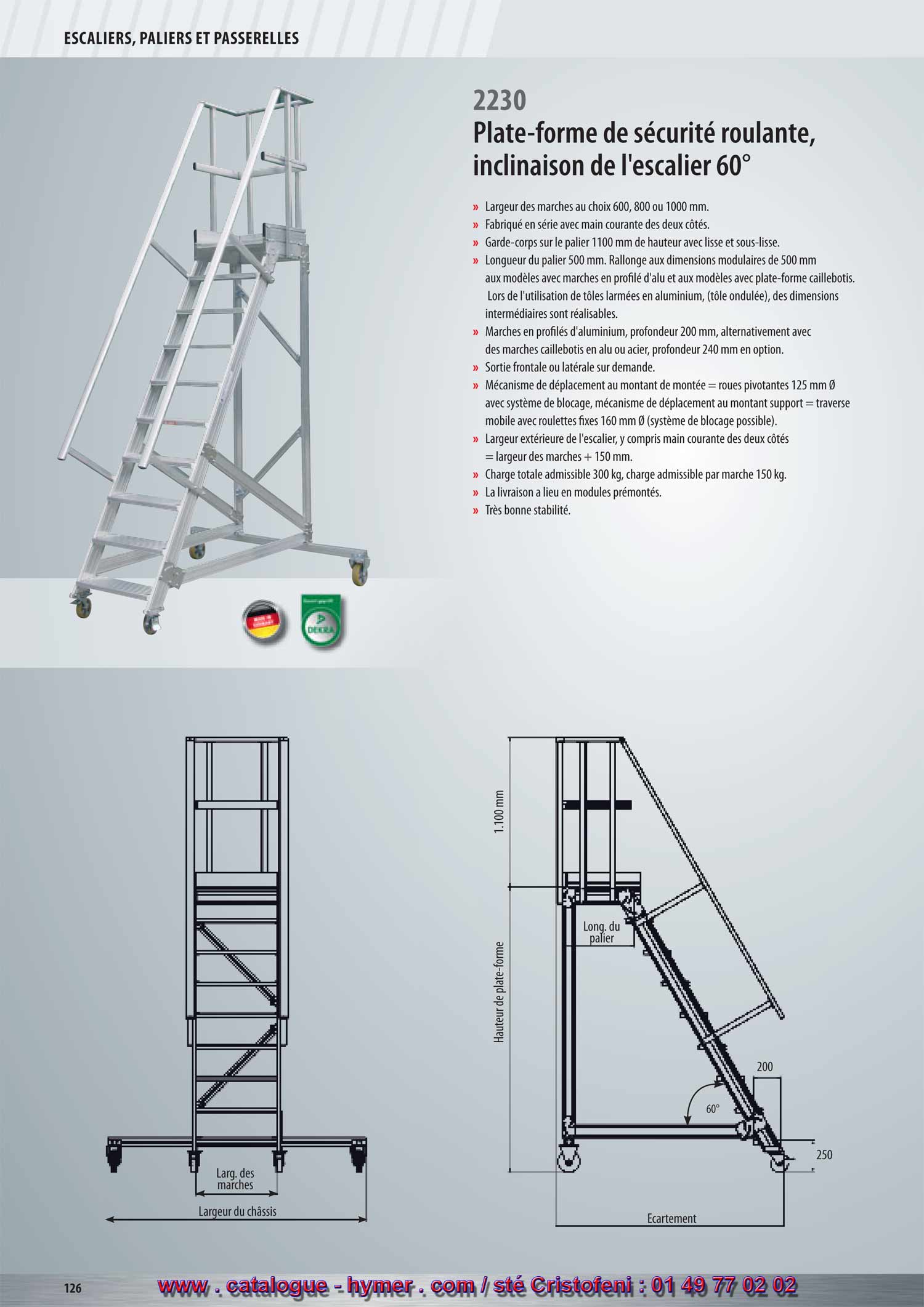 SYSTEME MODULAIRE POUR PASSERELLES ET ESCALIERS 



Escalier avec plate-forme, roulant 
Inclinaison 60° 
2230 

– Largeur des marches soit 600, 800 ou 1000 mm 
– Fabriqué en série avec main courante des deux côtés. 
– Garde-corps sur la plate-forme 1100 mm de hauteur avec sous-lisse et plinthe. 
– Longueur du palier 500 mm. Prolongement aux dimensions modulaires de 
500 mm aux modèles avec marches en profilé d‘aluminium et aux modèles avec 
palier caillebotis. Lors de l‘utilisation de tôles armées en aluminium, 
des dimensions intermédiaires sont réalisables. Les longueurs des plates-formes 
(tôle armée) des dimensions intermédiaires sont réalisables. 
– Marches en profilés d‘aluminium d‘une profondeur de 200 mm, alternativement 
avec des marches caillebotis en acier ou aluminium d‘une profondeur de 240 mm 
contre majoration de prix. 
– Sortie côté frontal ou sur les côtés sur demande. 
– Mécanisme de déplacement au montant de montée = roulettes 125 mm Ø avec 
système de blocage. 
Mécanisme de déplacement au montant support = traverse avec roulettes fixes 
160 mm Ø (système de blocage possible). 
2230 
200 
250 
Écartement 
Hauteur verticale 
1100 mm 
Long. du 
palier 
Large marche 
Largeur traverse 
60° 